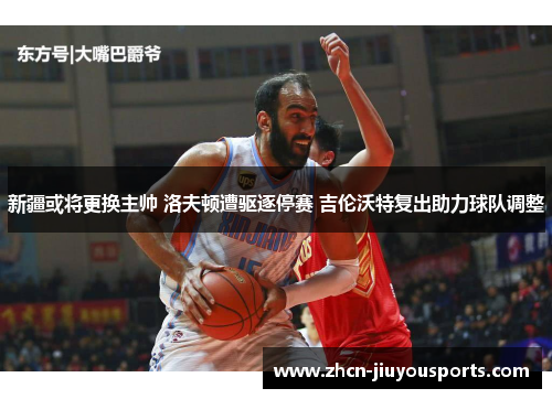 新疆或将更换主帅 洛夫顿遭驱逐停赛 吉伦沃特复出助力球队调整