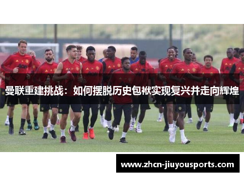 曼联重建挑战：如何摆脱历史包袱实现复兴并走向辉煌