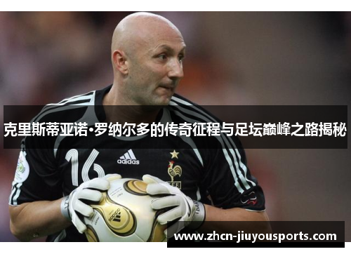 克里斯蒂亚诺·罗纳尔多的传奇征程与足坛巅峰之路揭秘