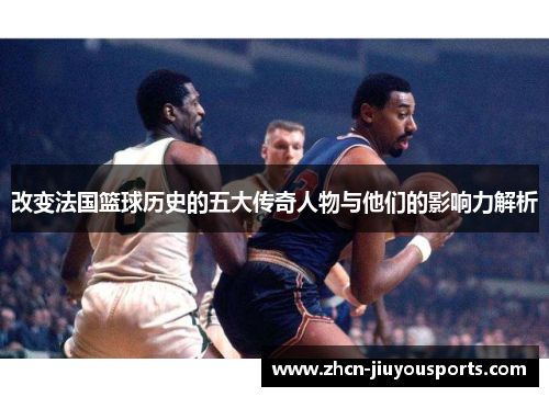 改变法国篮球历史的五大传奇人物与他们的影响力解析