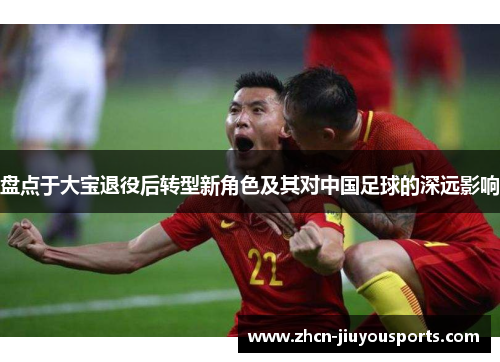 盘点于大宝退役后转型新角色及其对中国足球的深远影响
