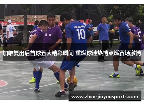 加维复出后首球五大精彩瞬间 重燃球迷热情点燃赛场激情